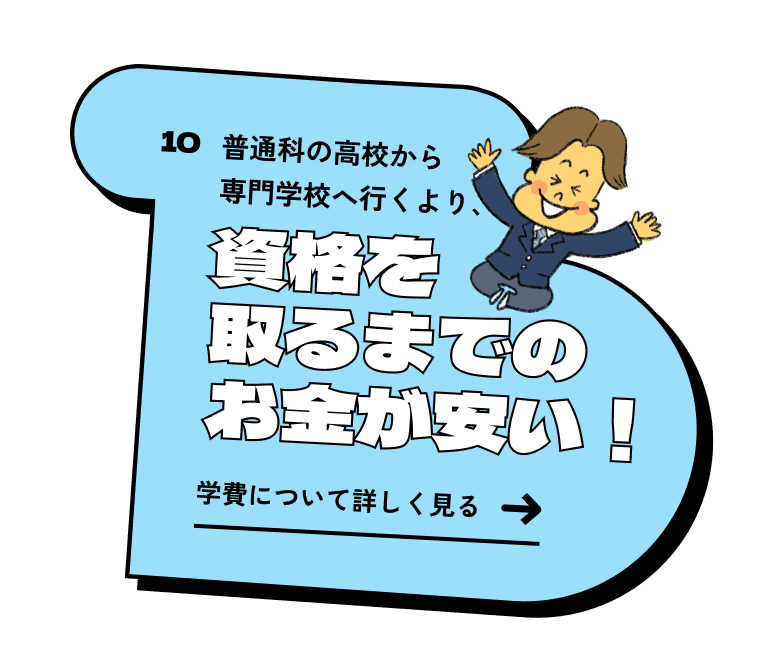 普通科の高校から専門学校へ行くより、資格を取るまでのお金が安い！ 学費について詳しく見る