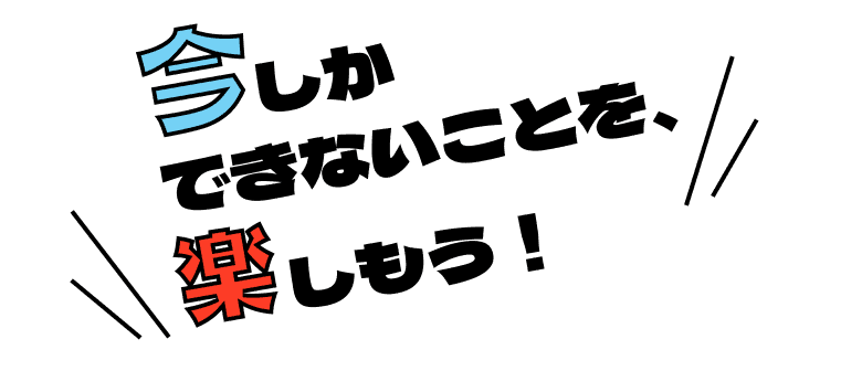 今しかできないことを、楽しもう！